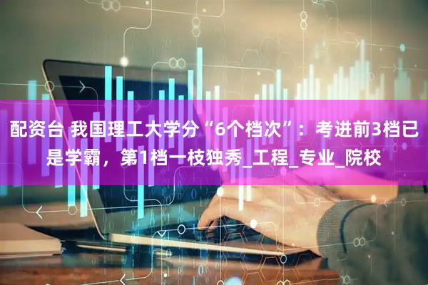 配资台 我国理工大学分“6个档次”：考进前3档已是学霸，第1档一枝独秀_工程_专业_院校