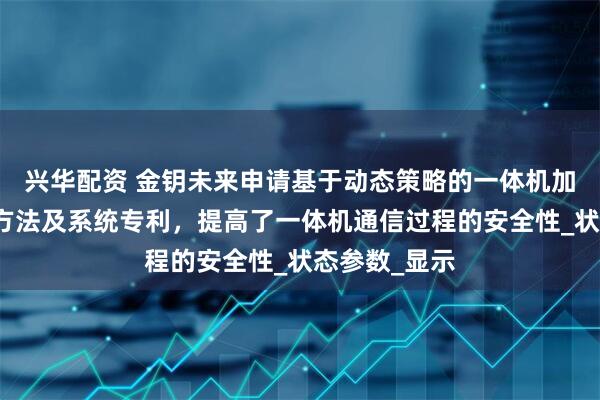 兴华配资 金钥未来申请基于动态策略的一体机加密通信传输方法及系统专利，提高了一体机通信过程的安全性_状态参数_显示