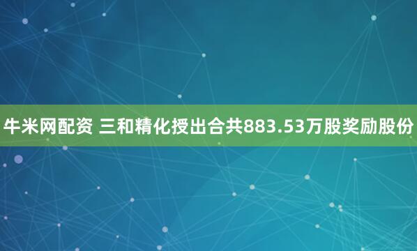 牛米网配资 三和精化授出合共883.53万股奖励股份