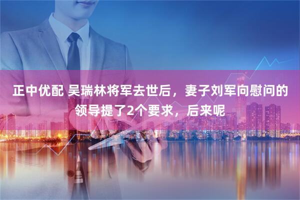 正中优配 吴瑞林将军去世后，妻子刘军向慰问的领导提了2个要求，后来呢
